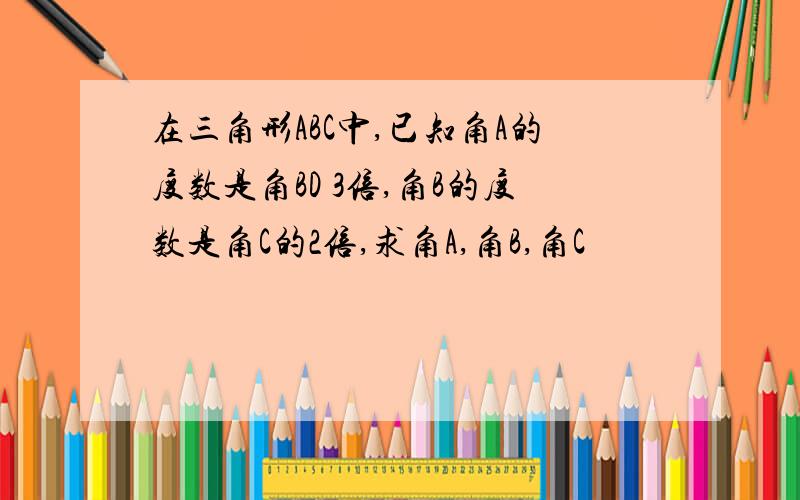 在三角形ABC中,已知角A的度数是角BD 3倍,角B的度数是角C的2倍,求角A,角B,角C