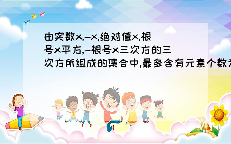 由实数x,-x,绝对值x,根号x平方,-根号x三次方的三次方所组成的集合中,最多含有元素个数为希望正确率要高