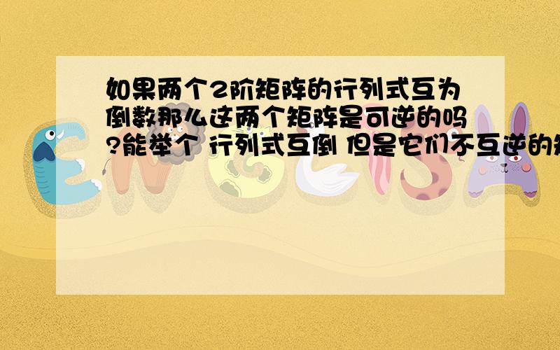 如果两个2阶矩阵的行列式互为倒数那么这两个矩阵是可逆的吗?能举个 行列式互倒 但是它们不互逆的矩阵吗？ 谢谢