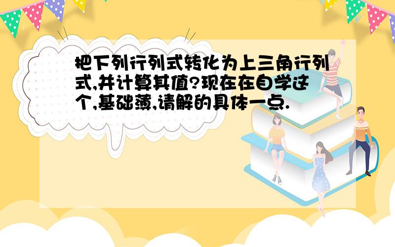 把下列行列式转化为上三角行列式,并计算其值?现在在自学这个,基础薄,请解的具体一点.