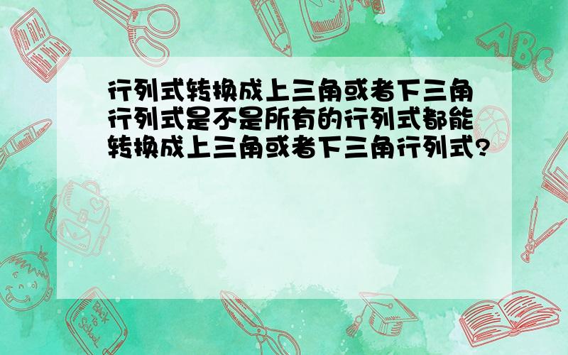 行列式转换成上三角或者下三角行列式是不是所有的行列式都能转换成上三角或者下三角行列式?