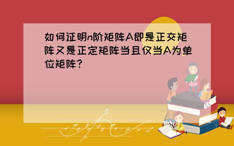 如何证明n阶矩阵A即是正交矩阵又是正定矩阵当且仅当A为单位矩阵?