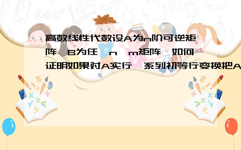 高数线性代数设A为n阶可逆矩阵,B为任一n*m矩阵,如何证明如果对A实行一系列初等行变换把A化为单位矩阵I,则对矩阵B施行同样的这一系列初等行变换就把B化为A^-1B