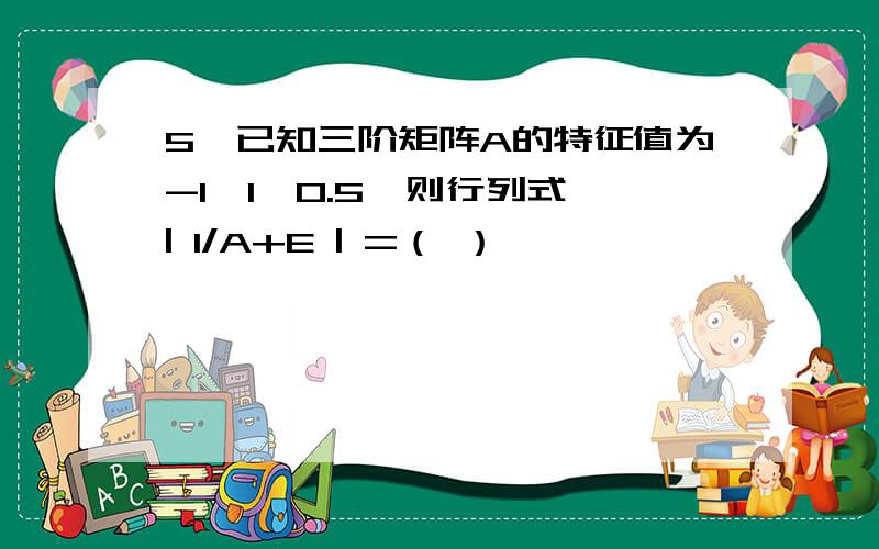 5、已知三阶矩阵A的特征值为-1,1,0.5,则行列式 | 1/A+E | =（ ）