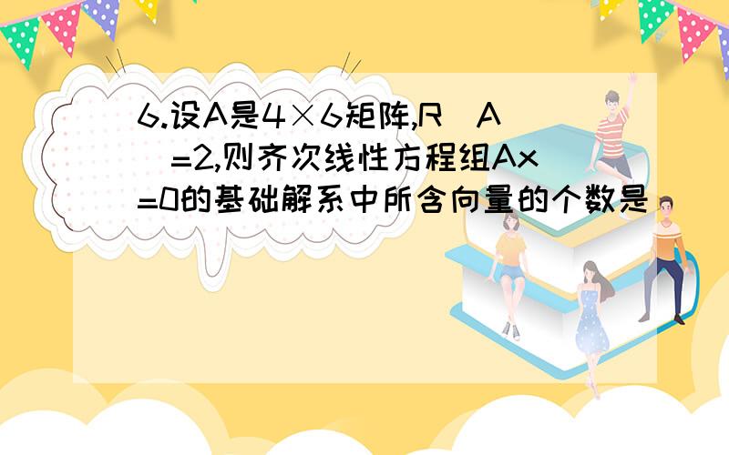 6.设A是4×6矩阵,R（A）=2,则齐次线性方程组Ax=0的基础解系中所含向量的个数是（ ）A.1 B.2C.3 D.4