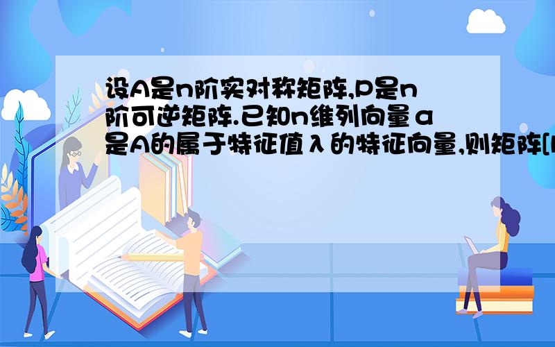 设A是n阶实对称矩阵,P是n阶可逆矩阵.已知n维列向量α是A的属于特征值λ的特征向量,则矩阵[P^(-1)AP]^T属于特征值λ的特征向量是（ ）A.[P^(-1)]α B.[P^T]α C.Pα D.{[P^(-1)]^T}α