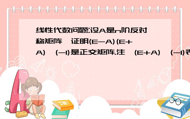 线性代数问题:设A是n阶反对称矩阵,证明(E-A)(E+A)^(-1)是正交矩阵.注,(E+A)^(-1)表示(E+A)的逆