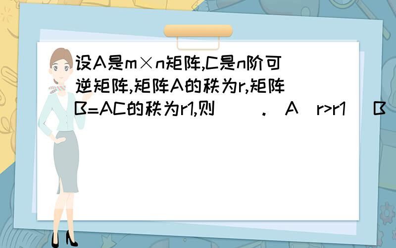 设A是m×n矩阵,C是n阶可逆矩阵,矩阵A的秩为r,矩阵B=AC的秩为r1,则（ ）.（A）r>r1 （B）r