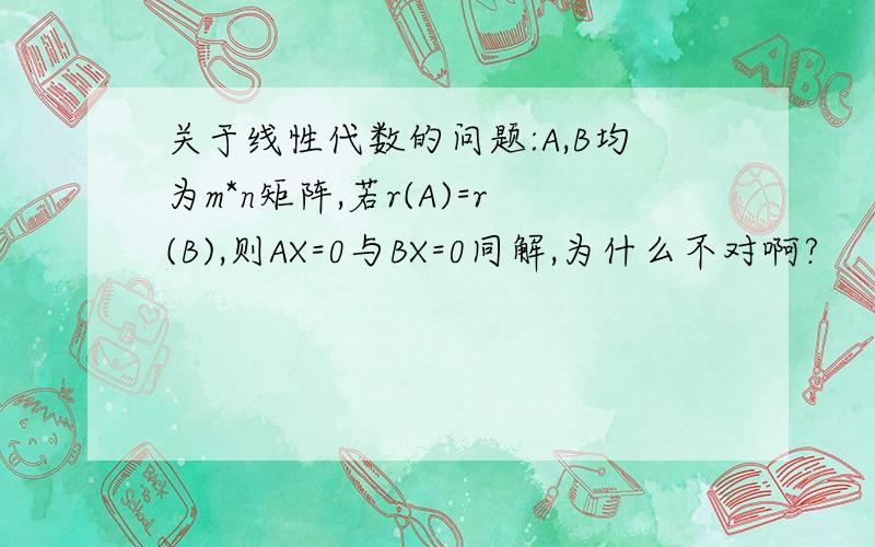 关于线性代数的问题:A,B均为m*n矩阵,若r(A)=r(B),则AX=0与BX=0同解,为什么不对啊?