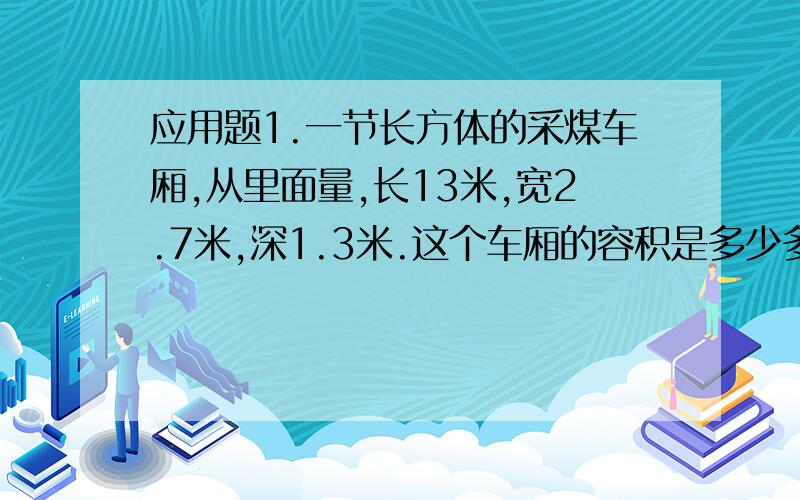 应用题1.一节长方体的采煤车厢,从里面量,长13米,宽2.7米,深1.3米.这个车厢的容积是多少多少立方米?车厢了装有1米厚的媒,车厢内装的煤的体积是多少立方米?2.小华家要砌一面长20米,厚0.2米,高