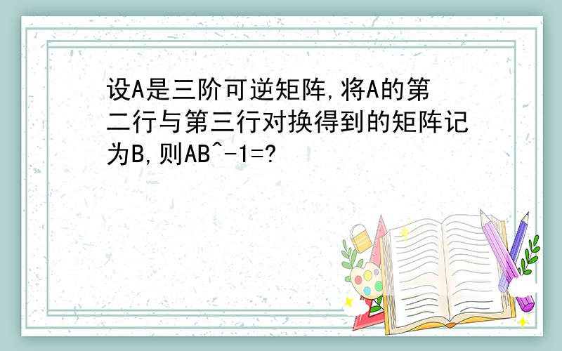 设A是三阶可逆矩阵,将A的第二行与第三行对换得到的矩阵记为B,则AB^-1=?