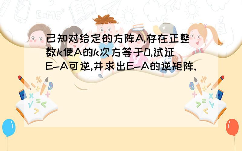 已知对给定的方阵A,存在正整数k使A的k次方等于0,试证E-A可逆,并求出E-A的逆矩阵.