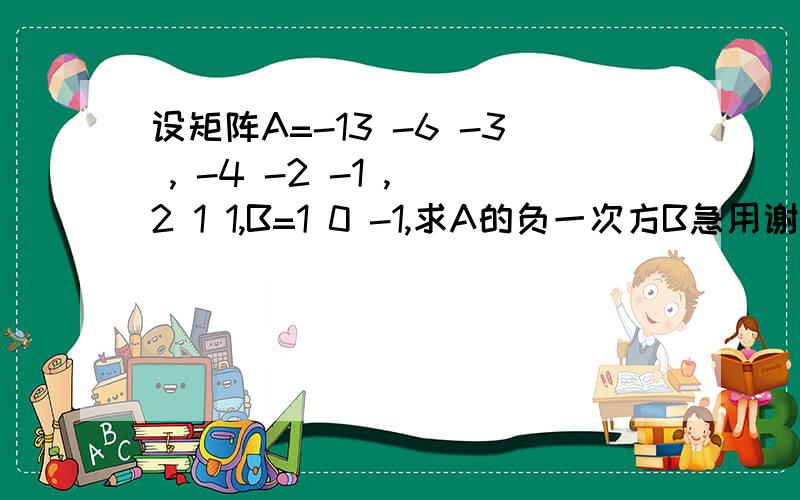 设矩阵A=-13 -6 -3 , -4 -2 -1 , 2 1 1,B=1 0 -1,求A的负一次方B急用谢谢啦