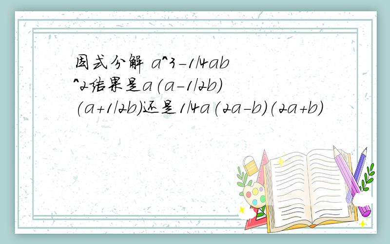 因式分解 a^3-1/4ab^2结果是a(a-1/2b)(a+1/2b)还是1/4a(2a-b)(2a+b)