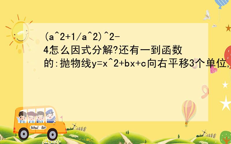 (a^2+1/a^2)^2-4怎么因式分解?还有一到函数的:抛物线y=x^2+bx+c向右平移3个单位,再向下平移5个单位.所得的解析式为y=x^2-3x+5,则b=?c=?