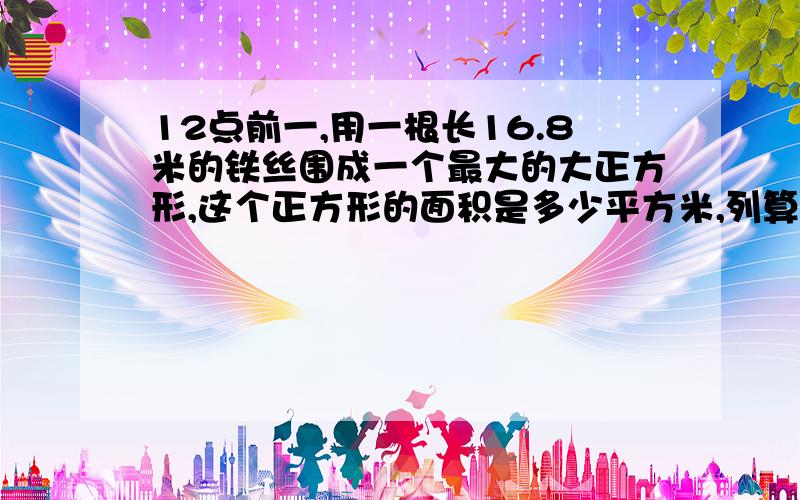 12点前一,用一根长16.8米的铁丝围成一个最大的大正方形,这个正方形的面积是多少平方米,列算式二,甲乙两地相距66米,一艘轮船从甲地到乙地用了1.2小时,返回时用了1小时,这艘轮船往返一次的