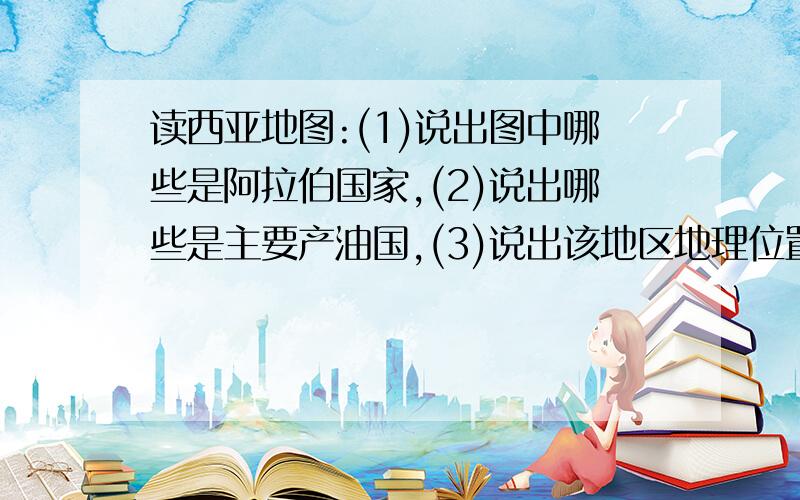 读西亚地图:(1)说出图中哪些是阿拉伯国家,(2)说出哪些是主要产油国,(3)说出该地区地理位置的重要性