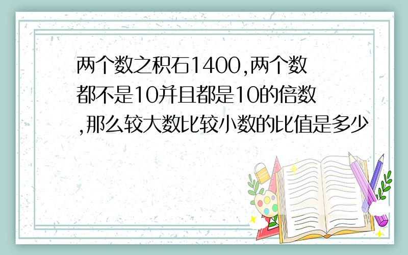 两个数之积石1400,两个数都不是10并且都是10的倍数,那么较大数比较小数的比值是多少