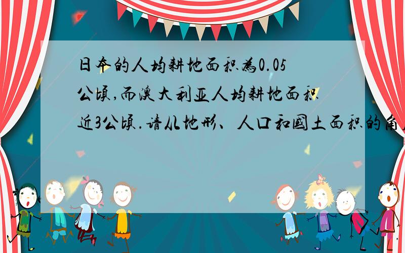 日本的人均耕地面积为0.05公顷,而澳大利亚人均耕地面积近3公顷.请从地形、人口和国土面积的角度分析日本分析日本人均耕地面积较少的原因？？？