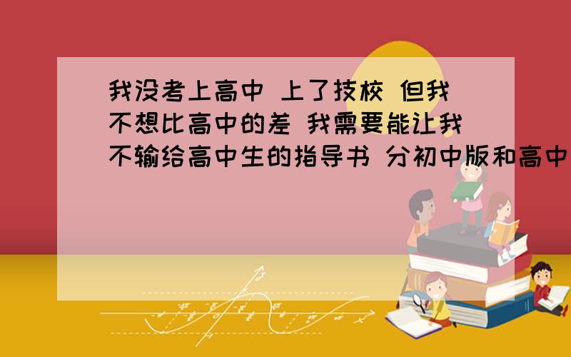 我没考上高中 上了技校 但我不想比高中的差 我需要能让我不输给高中生的指导书 分初中版和高中版也没关系 易理解小弟在这里真心拜托大家帮个忙 每个人帮我找一科也好.....没办法满足