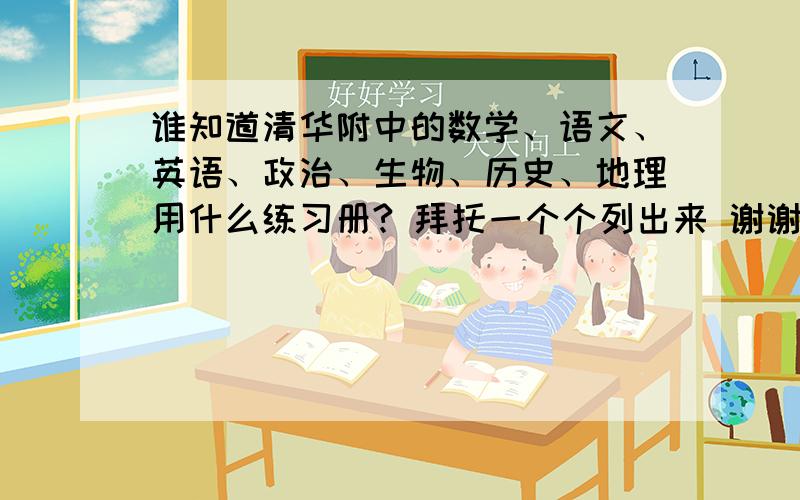 谁知道清华附中的数学、语文、英语、政治、生物、历史、地理用什么练习册? 拜托一个个列出来 谢谢啦~~~