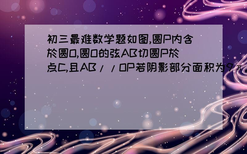 初三最难数学题如图,圆P内含於圆O,圆O的弦AB切圆P於点C,且AB//OP若阴影部分面积为9π,则弦AB的长为?（写理由）