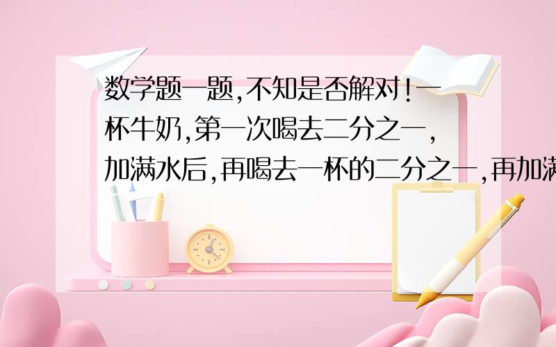 数学题一题,不知是否解对!一杯牛奶,第一次喝去二分之一,加满水后,再喝去一杯的二分之一,再加满水,再喝去一杯的二分之一.第三次喝去的牛奶占原来整杯牛奶的几分之几?注意：问题是“第