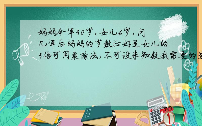 妈妈今年30岁,女儿6岁,问几年后妈妈的岁数正好是女儿的3倍可用乘除法,不可设未知数我需要的是计算过程.答案我已知道.