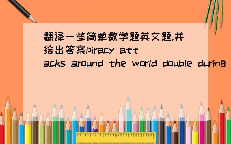 翻译一些简单数学题英文题,并给出答案piracy attacks around the world double during the first six month of the year 2009 compare the year with same period in 2008.what percent od increse this repersents out of apartment's value three fi