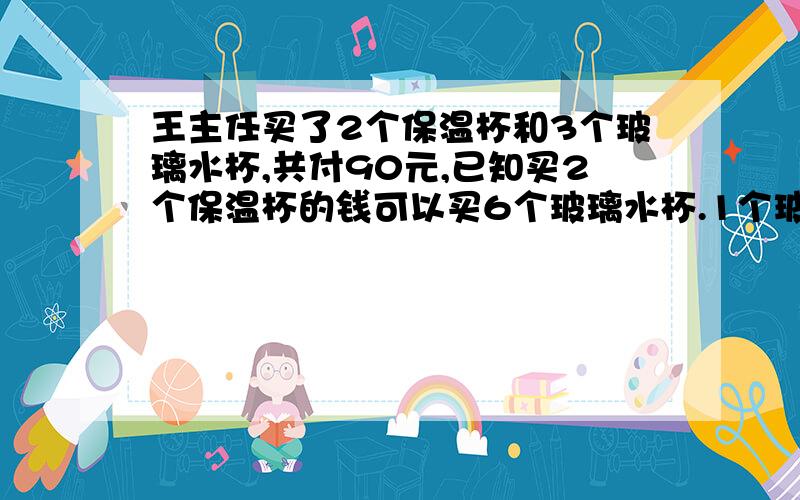 王主任买了2个保温杯和3个玻璃水杯,共付90元,已知买2个保温杯的钱可以买6个玻璃水杯.1个玻璃水杯多少元?1个保温杯多少元?要计算过程,并且加说明,