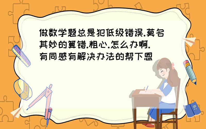 做数学题总是犯低级错误.莫名其妙的算错.粗心.怎么办啊.有同感有解决办法的帮下恩