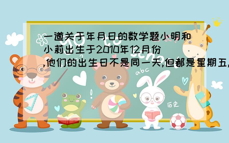 一道关于年月日的数学题小明和小莉出生于2010年12月份,他们的出生日不是同一天,但都是星期五,且小明比小莉出生早,两人出生日期是A15 B16 C17 D18