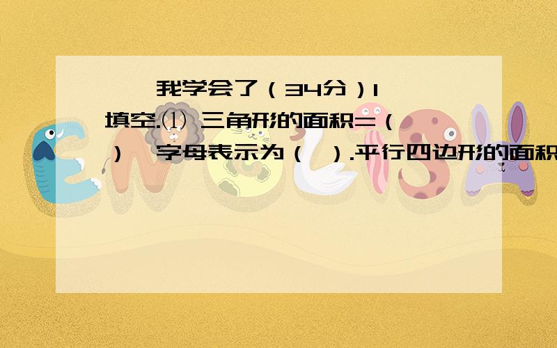 一、我学会了（34分）1、 填空.⑴ 三角形的面积=（ ）,字母表示为（ ）.平行四边形的面积=（ ）,字母表示为（ ）⑵ 一个直角三角形,它的两条直角边分别是6cm和8cm,它的面积是（　 ）cm2.⑶