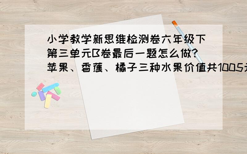 小学教学新思维检测卷六年级下第三单元B卷最后一题怎么做?苹果、香蕉、橘子三种水果价值共1005元.按重量,苹果和香蕉的比是1：2,香蕉和橘子的比是1：2；按单价,苹果和香蕉的比是3：2,香