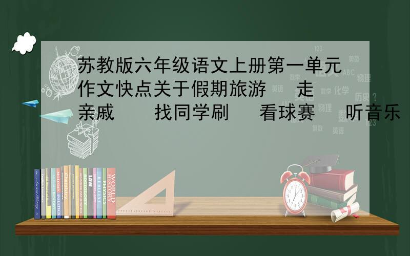 苏教版六年级语文上册第一单元作文快点关于假期旅游   走亲戚    找同学刷   看球赛   听音乐  和读的书   写假期的烦恼   快乐寂寞的作文题目也带上