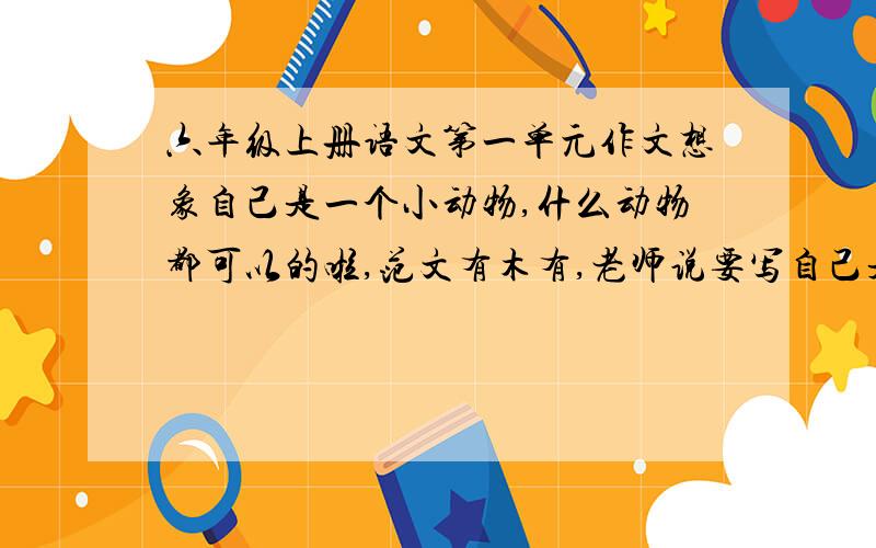 六年级上册语文第一单元作文想象自己是一个小动物,什么动物都可以的啦,范文有木有,老师说要写自己是小动物的,求给建议啊,泪奔