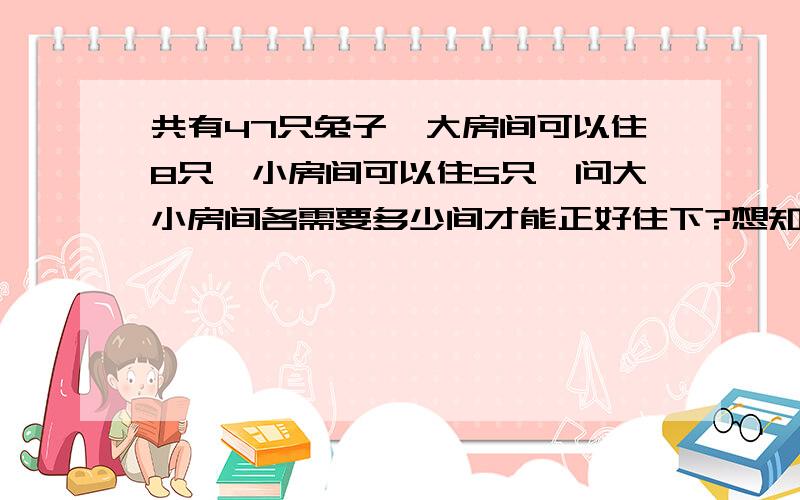 共有47只兔子,大房间可以住8只,小房间可以住5只,问大小房间各需要多少间才能正好住下?想知道怎样列式子请帮帮忙