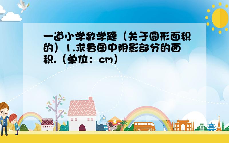 一道小学数学题（关于圆形面积的）1.求各图中阴影部分的面积.（单位：cm）