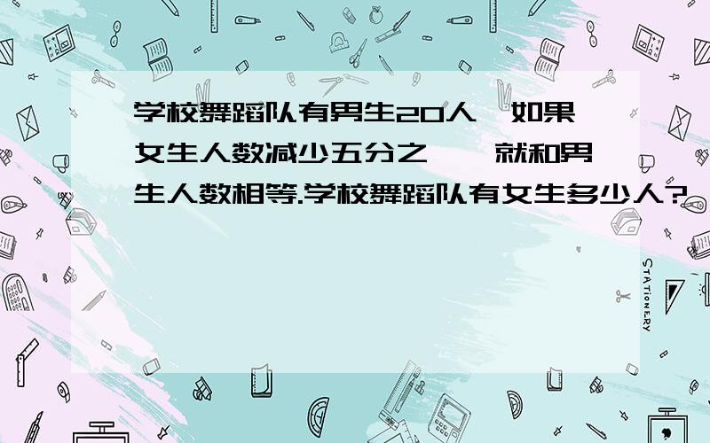 学校舞蹈队有男生20人,如果女生人数减少五分之一,就和男生人数相等.学校舞蹈队有女生多少人?