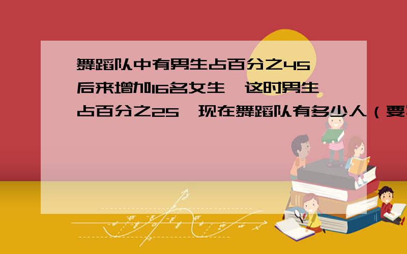 舞蹈队中有男生占百分之45,后来增加16名女生,这时男生占百分之25,现在舞蹈队有多少人（要写过程）