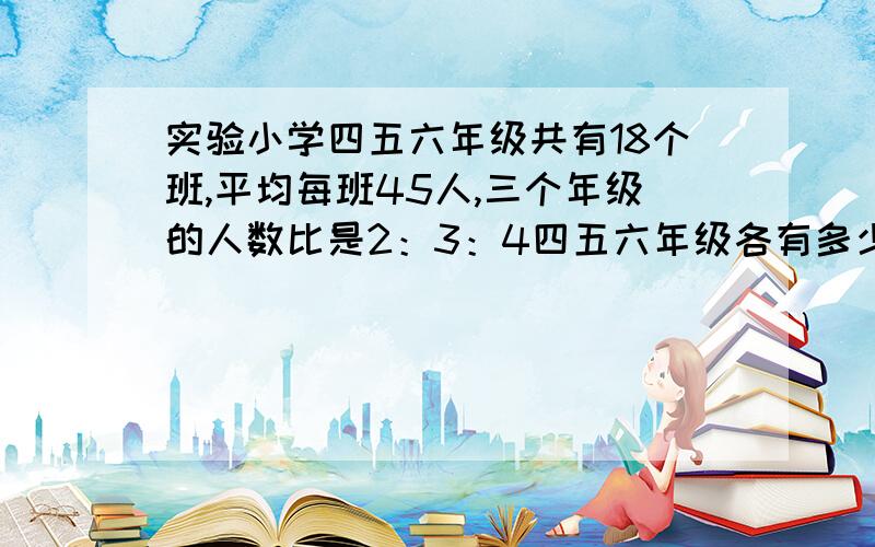 实验小学四五六年级共有18个班,平均每班45人,三个年级的人数比是2：3：4四五六年级各有多少人?