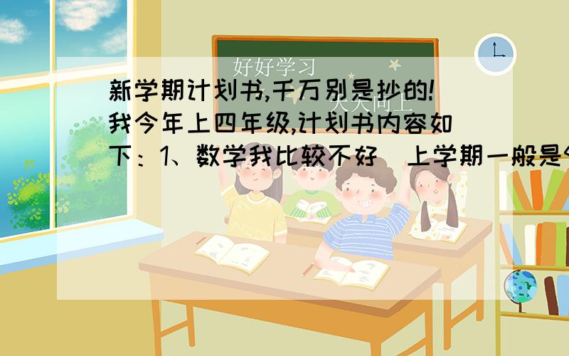 新学期计划书,千万别是抄的!我今年上四年级,计划书内容如下：1、数学我比较不好（上学期一般是95～98）,今年要把它搞上去（您得写具体）.2、怎样预习啊、怎样复习啊、怎样听讲啊,都要