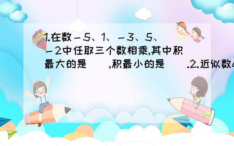 1.在数－5、1、－3、5、－2中任取三个数相乘,其中积最大的是（）,积最小的是（）.2.近似数6.92乘10的3次方,精确到（）位,如果保留2位有效数字,那么这个近似数是（）,它精确到（）位.3.有一