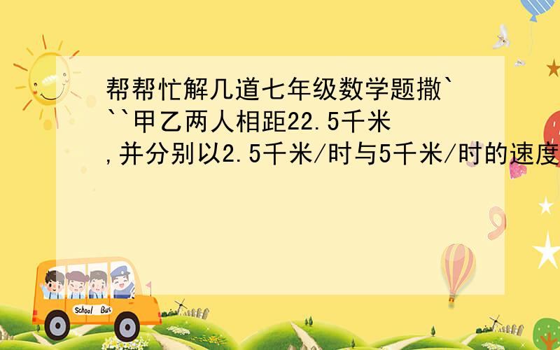 帮帮忙解几道七年级数学题撒```甲乙两人相距22.5千米,并分别以2.5千米/时与5千米/时的速度同时同向而行,同时甲所带的小狗以7.5千米/时的速度奔向乙,小狗遇到乙后立即回头奔向甲,遇甲后又