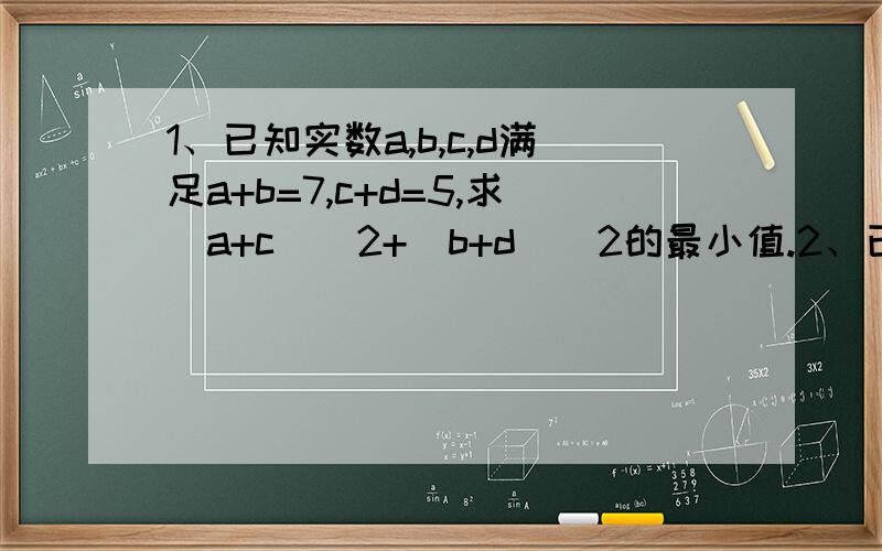 1、已知实数a,b,c,d满足a+b=7,c+d=5,求(a+c)^2+(b+d)^2的最小值.2、已知：x^2+y^2=a,m^2+n^2=b(a,b>0),求mx+ny的最大值.3、已知正数a,b满足a+b=1,（1）求ab的取值范围（2）求ab+1/ab的最小值4、设P（x,y）是区域|x|+