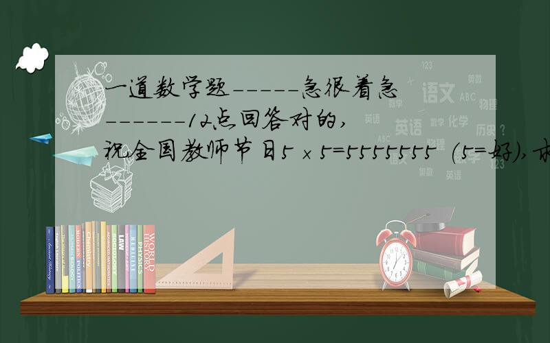 一道数学题-----急很着急------12点回答对的,祝全国教师节日5×5=5555555 (5=好),求“祝全国教师节日”分别是什么数字?祝全国教师节 都不可能都是1呢.我需要步骤和每一步含义.我都不知道是谁出