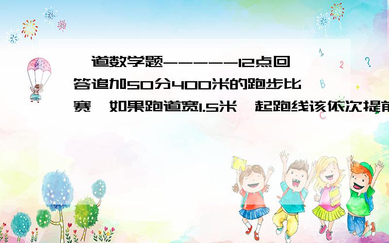 一道数学题-----12点回答追加50分400米的跑步比赛,如果跑道宽1.5米,起跑线该依次提前多少米?如果跑道宽是1.1米呢?要写出每个算式的意思,