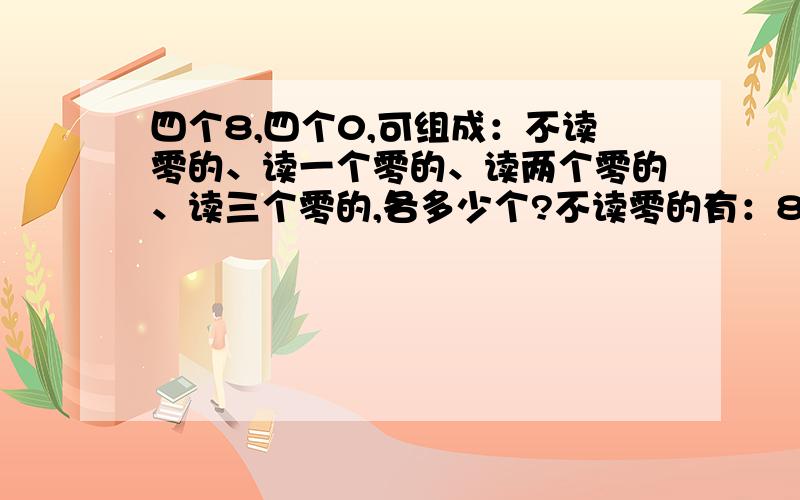 四个8,四个0,可组成：不读零的、读一个零的、读两个零的、读三个零的,各多少个?不读零的有：88880000、88808000、88008800、80008880