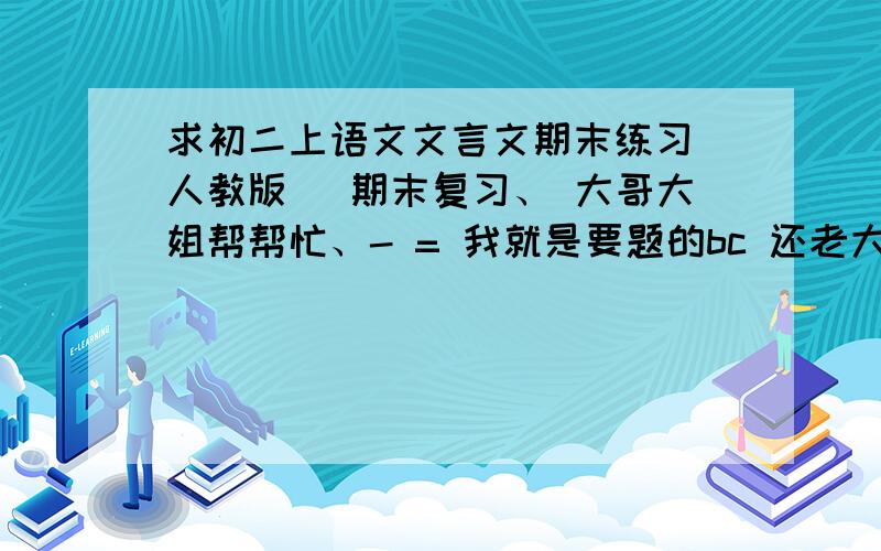 求初二上语文文言文期末练习（人教版 ）期末复习、 大哥大姐帮帮忙、- = 我就是要题的bc 还老大呢