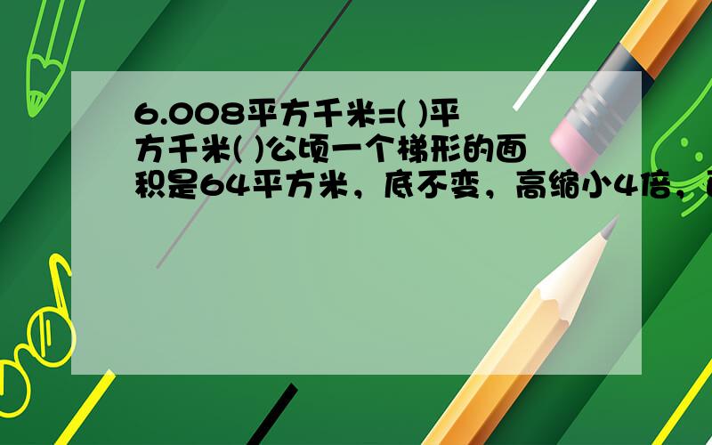 6.008平方千米=( )平方千米( )公顷一个梯形的面积是64平方米，底不变，高缩小4倍，面积是( )平方米